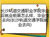 长沙轨道交通职业学院毕业后就业前景怎么样，毕业生去向(长沙轨道交通学院就业去向)