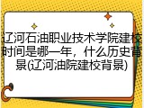 辽河石油职业技术学院建校时间是哪一年，什么历史背景(辽河油院建校背景)