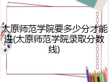 太原师范学院要多少分才能进(太原师范学院录取分数线)