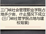 三门峡社会管理职业学院占地多少亩，什么情况下成立(三门峡社管学院占地与建校背景)