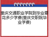 重庆交通职业学院到毕业要花多少学费(重庆交职院毕业学费)