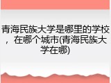 青海民族大学是哪里的学校，在哪个城市(青海民族大学在哪)
