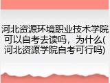 河北资源环境职业技术学院可以自考去读吗，为什么(河北资源学院自考可行吗)