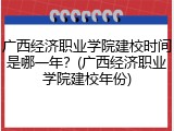 广西经济职业学院建校时间是哪一年？(广西经济职业学院建校年份)