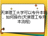 天津理工大学可以专升本吗，如何操作(天津理工专升本流程)