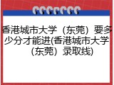 香港城市大学（东莞）要多少分才能进(香港城市大学（东莞）录取线)