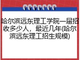 哈尔滨远东理工学院一届招收多少人，最近几年(哈尔滨远东理工招生规模)