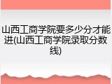 山西工商学院要多少分才能进(山西工商学院录取分数线)