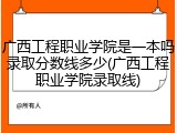 广西工程职业学院是一本吗录取分数线多少(广西工程职业学院录取线)