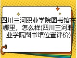 四川三河职业学院图书馆在哪里，怎么样(四川三河职业学院图书馆位置评价)