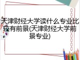天津财经大学读什么专业比较有前景(天津财经大学前景专业)