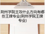 荆州学院主攻什么方向有哪些王牌专业(荆州学院王牌专业)