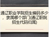 通辽职业学院招生编码多少，隶属哪个部门(通辽职院招生代码归属)