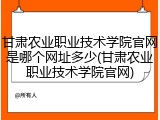 甘肃农业职业技术学院官网是哪个网址多少(甘肃农业职业技术学院官网)