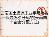 云南国土资源职业学院宿舍一般是怎么分配的(云南国土宿舍分配方式)