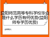 益阳师范高等专科学校毕业是什么学历有何优势(益阳师专学历优势)