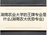 湖南农业大学的王牌专业是什么(湖南农大优势专业)
