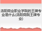 洛阳商业职业学院的王牌专业是什么(洛阳商院王牌专业)