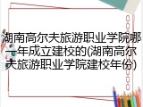 湖南高尔夫旅游职业学院哪一年成立建校的(湖南高尔夫旅游职业学院建校年份)