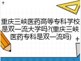 重庆三峡医药高等专科学校是双一流大学吗?(重庆三峡医药专科是双一流吗)