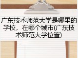广东技术师范大学是哪里的学校，在哪个城市(广东技术师范大学位置)