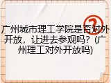 广州城市理工学院是否对外开放，让进去参观吗？(广州理工对外开放吗)