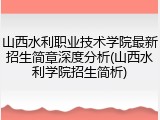 山西水利职业技术学院最新招生简章深度分析(山西水利学院招生简析)