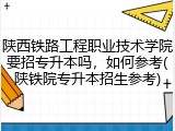 陕西铁路工程职业技术学院要招专升本吗，如何参考(陕铁院专升本招生参考)