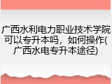 广西水利电力职业技术学院可以专升本吗，如何操作(广西水电专升本途径)
