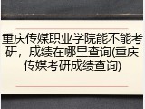 重庆传媒职业学院能不能考研，成绩在哪里查询(重庆传媒考研成绩查询)