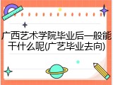 广西艺术学院毕业后一般能干什么呢(广艺毕业去向)