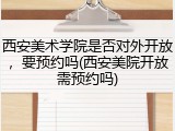 西安美术学院是否对外开放，要预约吗(西安美院开放需预约吗)