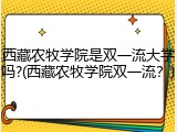 西藏农牧学院是双一流大学吗?(西藏农牧学院双一流？)
