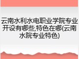 云南水利水电职业学院专业开设有哪些,特色在哪(云南水院专业特色)