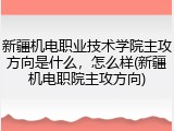 新疆机电职业技术学院主攻方向是什么，怎么样(新疆机电职院主攻方向)