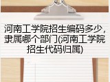 河南工学院招生编码多少，隶属哪个部门(河南工学院招生代码归属)