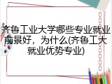 齐鲁工业大学哪些专业就业前景好，为什么(齐鲁工大就业优势专业)