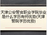 天津公安警官职业学院毕业是什么学历有何优势(天津警院学历优势)