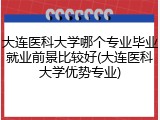 大连医科大学哪个专业毕业就业前景比较好(大连医科大学优势专业)