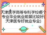 天津医学高等专科学校哪个专业毕业就业前景比较好(天津医专好就业专业)