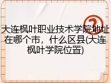 大连枫叶职业技术学院地址在哪个市，什么区县(大连枫叶学院位置)