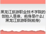 黑龙江旅游职业技术学院的创始人是谁，前身是什么(黑龙江旅游职院前身)
