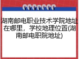 湖南邮电职业技术学院地址在哪里，学校地理位置(湖南邮电职院地址)