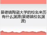 景德镇陶瓷大学的校名来历有什么渊源(景德镇校名渊源)