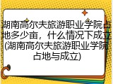 湖南高尔夫旅游职业学院占地多少亩，什么情况下成立(湖南高尔夫旅游职业学院占地与成立)
