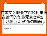 广东文艺职业学院如何申请在读间的创业无息贷款(广艺创业无息贷款申请)