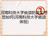 河南科技大学就读的真实感觉如何(河南科技大学就读体验)