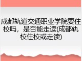 成都轨道交通职业学院要住校吗，是否能走读(成都轨校住校或走读)