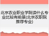 北京农业职业学院读什么专业比较有前景(北京农职院推荐专业)