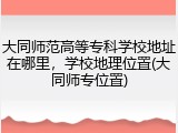 大同师范高等专科学校地址在哪里，学校地理位置(大同师专位置)